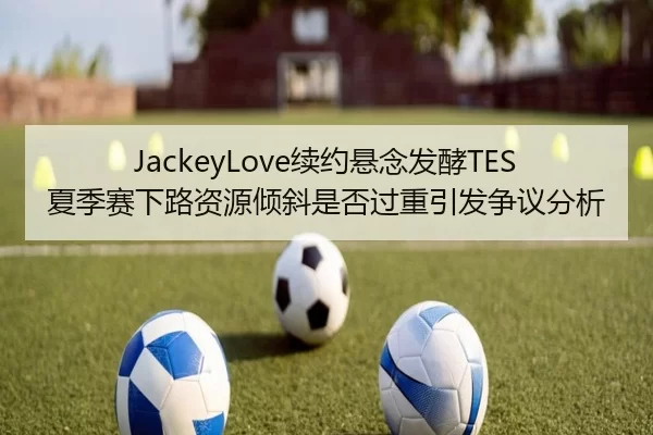 JackeyLove续约悬念发酵TES夏季赛下路资源倾斜是否过重引发争议分析